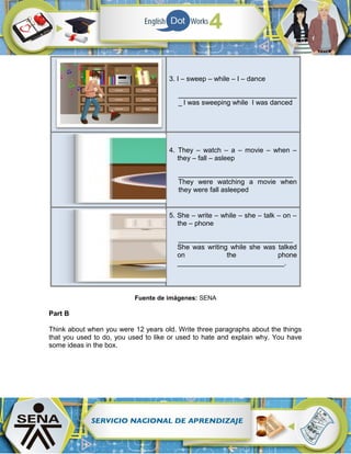3. I – sweep – while – I – dance
_______________________________
_ I was sweeping while I was danced
4. They – watch – a – movie – when –
they – fall – asleep
______________________________
They were watching a movie when
they were fall asleeped
5. She – write – while – she – talk – on –
the – phone
______________________________
She was writing while she was talked
on the phone
____________________________.
Fuente de imágenes: SENA
Part B
Think about when you were 12 years old. Write three paragraphs about the things
that you used to do, you used to like or used to hate and explain why. You have
some ideas in the box.
 