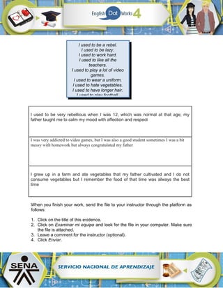 I used to be very rebellious when I was 12, which was normal at that age, my
father taught me to calm my mood with affection and respect
I was very addicted to video games, but I was also a good student sometimes I was a bit
messy with homework but always congratulated my father
I grew up in a farm and ate vegetables that my father cultivated and I do not
consume vegetables but I remember the food of that time was always the best
time
When you finish your work, send the file to your instructor through the platform as
follows:
1. Click on the title of this evidence.
2. Click on Examinar mi equipo and look for the file in your computer. Make sure
the file is attached.
3. Leave a comment for the instructor (optional).
4. Click Enviar.
I used to be a rebel.
I used to be lazy.
I used to work hard.
I used to like all the
teachers.
I used to play a lot of video
games.
I used to wear a uniform.
I used to hate vegetables.
I used to have longer hair.
I used to play football.
 