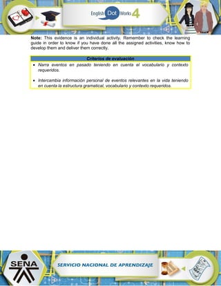 Note: This evidence is an individual activity. Remember to check the learning
guide in order to know if you have done all the assigned activities, know how to
develop them and deliver them correctly.
Criterios de evaluación
• Narra eventos en pasado teniendo en cuenta el vocabulario y contexto
requeridos.
• Intercambia información personal de eventos relevantes en la vida teniendo
en cuenta la estructura gramatical, vocabulario y contexto requeridos.
 