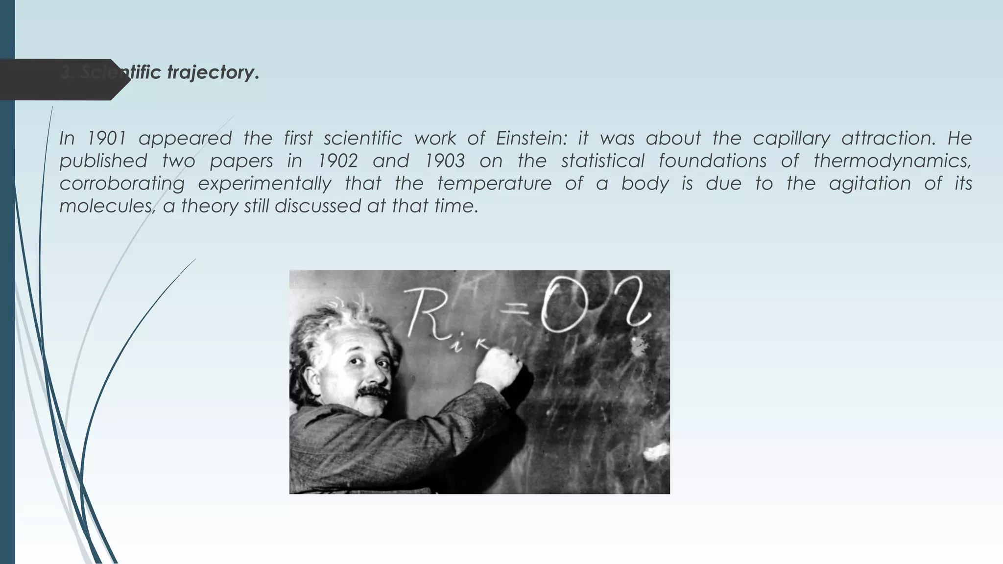 3. Scientific trajectory.
In 1901 appeared the first scientific work of Einstein: it was about the capillary attraction. He
published two papers in 1902 and 1903 on the statistical foundations of thermodynamics,
corroborating experimentally that the temperature of a body is due to the agitation of its
molecules, a theory still discussed at that time.
 