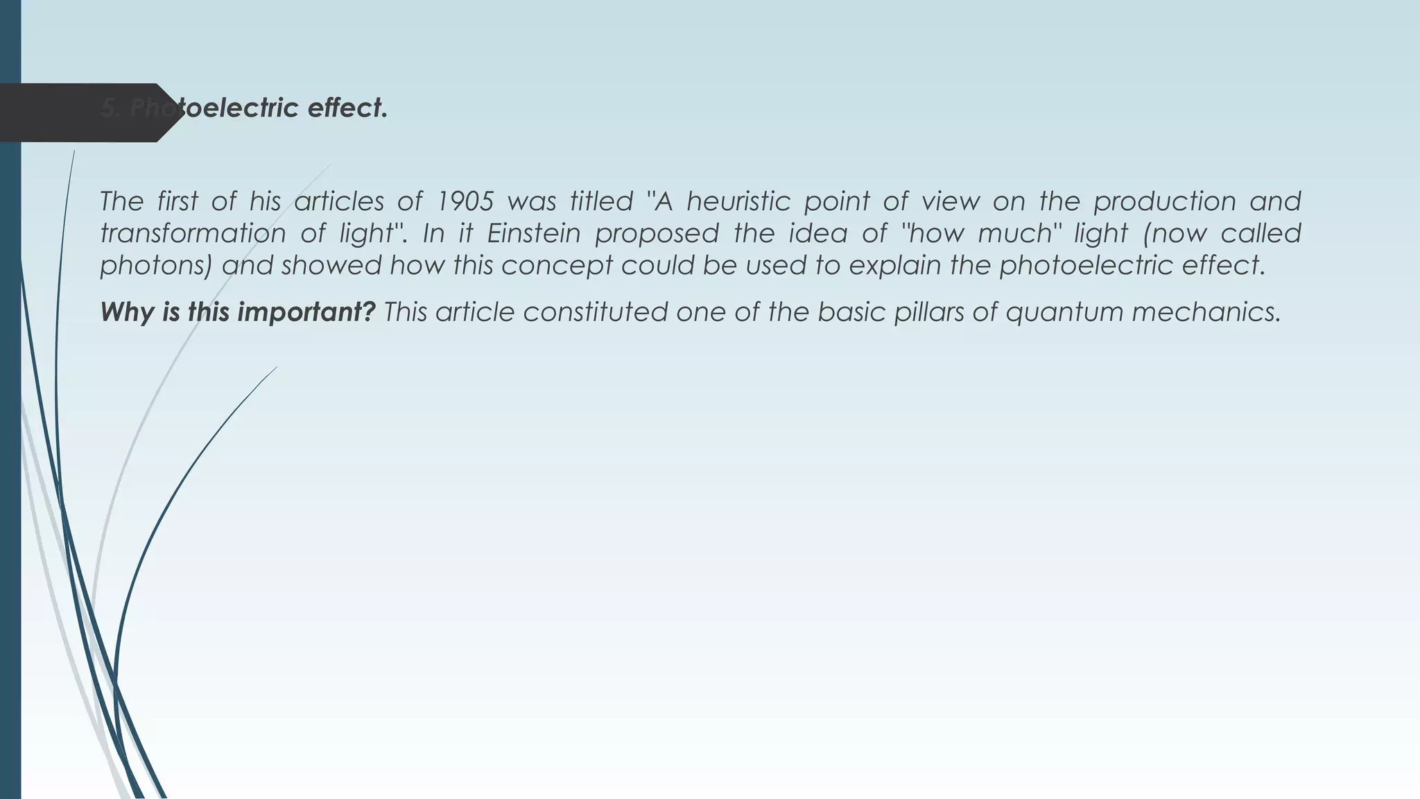 5. Photoelectric effect.
The first of his articles of 1905 was titled "A heuristic point of view on the production and
transformation of light". In it Einstein proposed the idea of "how much" light (now called
photons) and showed how this concept could be used to explain the photoelectric effect.
Why is this important? This article constituted one of the basic pillars of quantum mechanics.
 