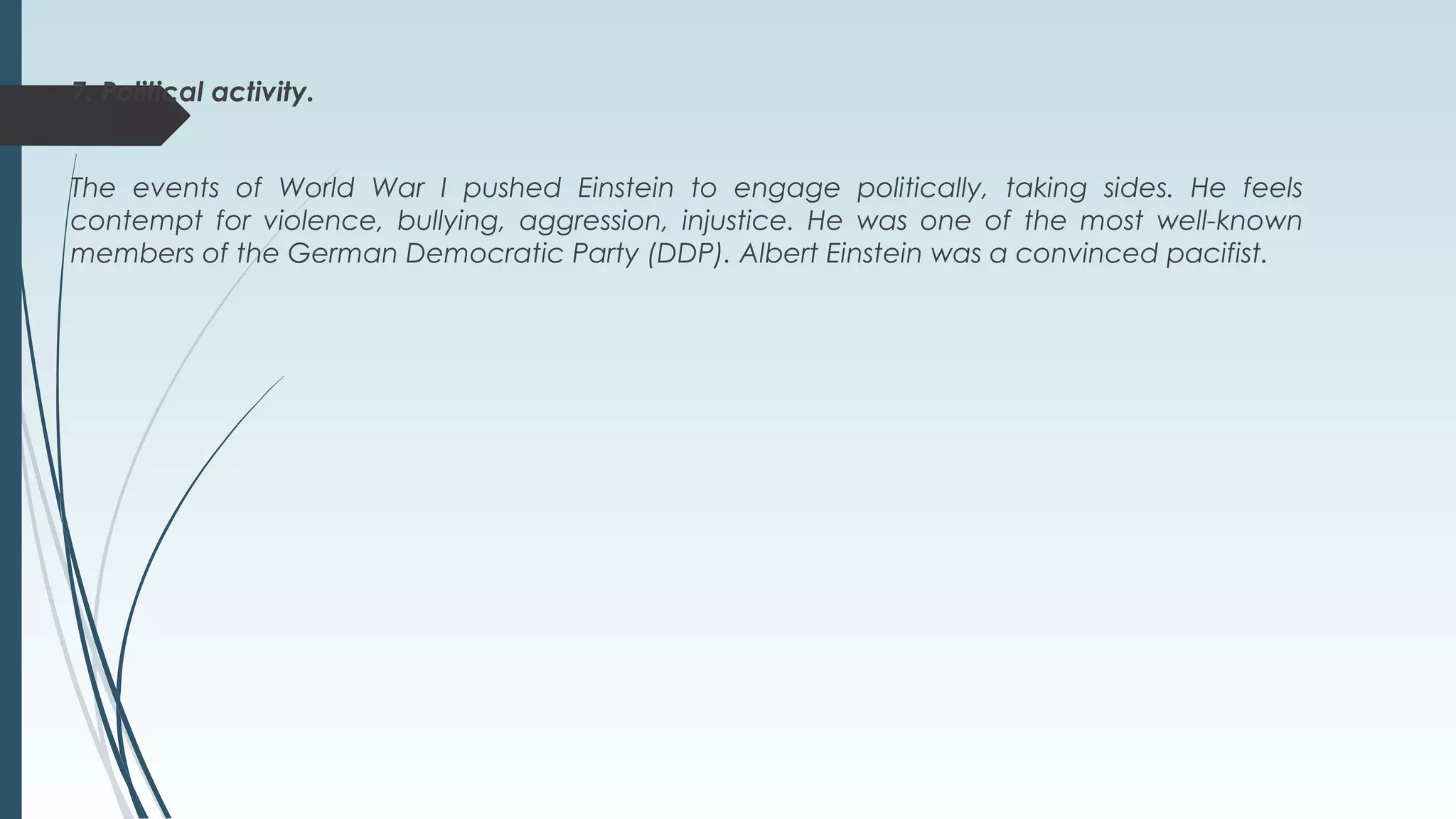 7. Political activity.
The events of World War I pushed Einstein to engage politically, taking sides. He feels
contempt for violence, bullying, aggression, injustice. He was one of the most well-known
members of the German Democratic Party (DDP). Albert Einstein was a convinced pacifist.
 