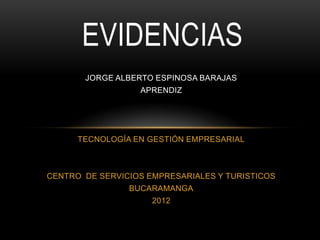 EVIDENCIAS
       JORGE ALBERTO ESPINOSA BARAJAS
                  APRENDIZ




      TECNOLOGÍA EN GESTIÓN EMPRESARIAL



CENTRO DE SERVICIOS EMPRESARIALES Y TURISTICOS
                BUCARAMANGA
                     2012
 