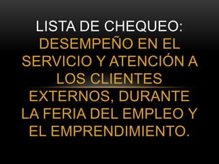 LISTA DE CHEQUEO:
DESEMPEÑO EN EL
SERVICIO Y ATENCIÓN A
LOS CLIENTES
EXTERNOS, DURANTE
LA FERIA DEL EMPLEO Y
EL EMPRENDIMIENTO.