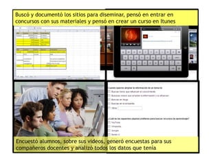 Buscó y documentó los sitios para diseminar, pensó en entrar en
concursos con sus materiales y pensó en crear un curso en Itunes
Encuestó alumnos, sobre sus videos, generó encuestas para sus
compañeros docentes y analizó todos los datos que tenía
 