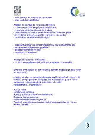 3
- sem ameaça de integração a montante
- sem produtos substitutos
Ameaça de entrada de novos concorrentes
- n é uma economia de produção em escala
- n tem grande diferenciação de produto
- necessidade de fundos (financiamento bancário para pagar
fornecedores enquanto aguarda reembolso do estado)
- fácil acesso a canais de distribuição
- experiência maior na concorrência (know how atendimento aos
clientes e conhecimento do produto)
- díficil regulamentação legal
- retaliação pc relevante
Ameaça dos produtos substitutos
- pc risco, os produtos são iguais nas empresas concorrentes
Empresa em situação de concorrência perfeita (negócio q n gera valor
acrescentado)
Negócio atrativo com gestão adequada devido ao elevado número de
vendas, com pagamento atempado aos fornecedores para n haver
sucessivas rupturas de stock (cliente tem de voltar
repetidamente…insatisfação)
Pontos fortes
Localização atractiva
Robot q aumenta rapidez do atendimento
Simpatia dos funcionários
Estacionamento coberto e gratuito
Eventual rentabilizaçao de outras actividades pos-laborais (ida ao
modelo, cinema)
 