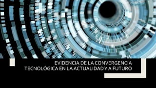 EVIDENCIA DE LA CONVERGENCIA
TECNOLÓGICA EN LA ACTUALIDADY A FUTURO
 