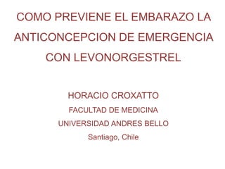 COMO PREVIENE EL EMBARAZO LA
ANTICONCEPCION DE EMERGENCIA
CON LEVONORGESTREL
HORACIO CROXATTO
FACULTAD DE MEDICINA
UNIVERSIDAD ANDRES BELLO
Santiago, Chile
 