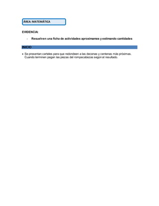 EVIDENCIA:
- Resuelven una ficha de actividades aproximamos y estimando cantidades
INICIO
 Se presentan carteles para que redondeen a las decenas y centenas más próximas.
Cuando terminen pegan las piezas del rompecabezas según el resultado.
ÁREA: MATEMÁTICA
 