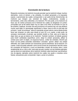 Conclusión de la lectura
Respecto a la lectura de medición me pude percatar que la mediciónincluye muchos
elementos, como el número y las unidades, la unidad apropiada y la respuesta
exacta o aproximada las cuales corresponden a ser parte de las herramientas de
medición que incluyen una variedad de reglas, contenedores, escalas y
termómetros, entre otros referentes a la medición. Por otra parte, en la medición se
hace uso de ciertos principios de la medición los cuales se desglosan en puntos
principales que se les deben dejar muy en claro a los niños al momento en que se
les enseñe y explique, de entre eso seis principios a mi parecer hay uno que destaca
mucho para dejar un aprendizaje significativo a futuro para el niño el cual trata del
principio, “punto de arranque” este es importante porque este te marca desde donde
tiene que empezar en este caso desde el cero (0) y en cuanto a este punto de
arranque mencionarle al párvulo que también tendrá un final, esto se le debe de
dejar claro ya que es básico en la medición. También nombran el método general
para medir cantidades específicas como: elegir la unidad apropiada, utilizar la
unidad para cubrir el objeto, sin espacios huecos, contar las unidades, Decidir qué
hacer con las partes sobrantes (redondear o devolver, ignorar, utilizar una unidad
diferente), las cuales también son necesarias para la enseñanza de la medición. En
cuanto a esto se puede entender cómo se da el nivel de comprensión del niño sobre
los conceptos de medición y como se desarrolla a través de muchos años y varía
ampliamente de un niño a otro, todo esto se pudo mostrar con los distintos ejemplos
que se dieron en esta lectura de la medición, también cabe mencionar que la lectura
nos da algunos ejemplos sobre medición los cuales nos ayuda a nosotras como
futuras educadoras para comprender mejor y poner en práctica.
 