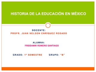 HISTORIA DE LA EDUCACIÓN EN MÉXICO

DOCENTE:
PROFR. JUAN NELSON ENRÍQUEZ ROSADO

ALUMNA:
FRIDDAMIR ROMERO SANTIAGO

GRADO: 1º SEMESTRE

GRUPO: “B”

 