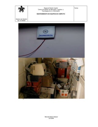 Regional Distrito Capital           Fecha:
                      Centro de Gestión de Mercados, Logística y
                            Tecnologías de la Información

                     MANTENIMIENTO DE EQUIPOS DE COMPUTO



Sistema de Gestión
   de la Calidad




                                 Marcela Riaño Salazar
                                       227026A
 