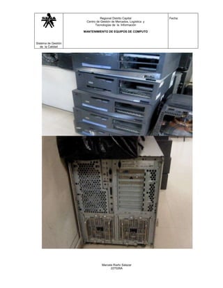Regional Distrito Capital           Fecha:
                      Centro de Gestión de Mercados, Logística y
                            Tecnologías de la Información

                     MANTENIMIENTO DE EQUIPOS DE COMPUTO



Sistema de Gestión
   de la Calidad




                                 Marcela Riaño Salazar
                                       227026A
 