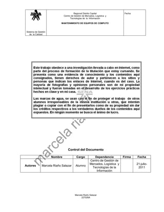 Regional Distrito Capital                Fecha:
                               Centro de Gestión de Mercados, Logística y
                                     Tecnologías de la Información

                            MANTENIMIENTO DE EQUIPOS DE COMPUTO



 Sistema de Gestión
    de la Calidad




                                   Control del Documento

                      Nombre               Cargo           Dependencia          Firma     Fecha
                                                        Centro de Gestión de
                                                        Mercados, Logística y             21-julio-
Autores        Marcela Riaño Salazar      Alumno
                                                         Tecnologías de la                 2011
                                                            Información




                                          Marcela Riaño Salazar
                                                227026A
 