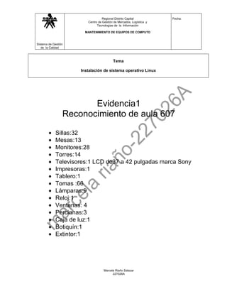 Regional Distrito Capital           Fecha:
                        Centro de Gestión de Mercados, Logística y
                              Tecnologías de la Información

                       MANTENIMIENTO DE EQUIPOS DE COMPUTO



Sistema de Gestión
   de la Calidad



                                         Tema

                     Instalación de sistema operativo Linux




                        Evidencia1
                 Reconocimiento de aula 607

            Sillas:32
            Mesas:13
            Monitores:28
            Torres:14
            Televisores:1 LCD de37 a 42 pulgadas marca Sony
            Impresoras:1
            Tablero:1
            Tomas :66
            Lámparas:9
            Reloj:1
            Ventanas: 4
            Percianas:3
            Caja de luz:1
            Botiquín:1
            Extintor:1




                                   Marcela Riaño Salazar
                                         227026A
 