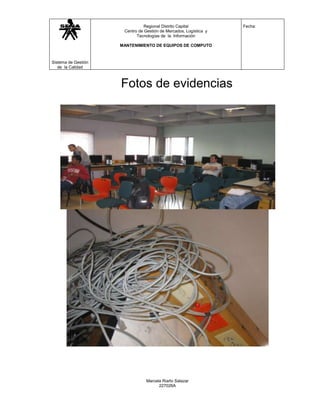 Regional Distrito Capital           Fecha:
                      Centro de Gestión de Mercados, Logística y
                            Tecnologías de la Información

                     MANTENIMIENTO DE EQUIPOS DE COMPUTO



Sistema de Gestión
   de la Calidad



                     Fotos de evidencias




                                 Marcela Riaño Salazar
                                       227026A
 