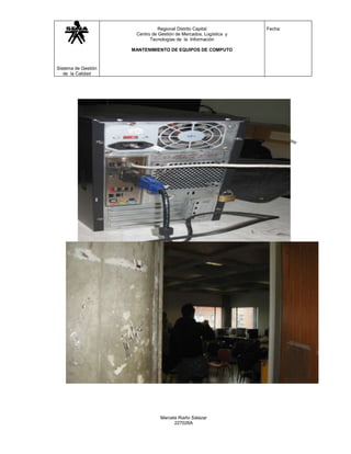 Regional Distrito Capital           Fecha:
                      Centro de Gestión de Mercados, Logística y
                            Tecnologías de la Información

                     MANTENIMIENTO DE EQUIPOS DE COMPUTO



Sistema de Gestión
   de la Calidad




                                 Marcela Riaño Salazar
                                       227026A
 