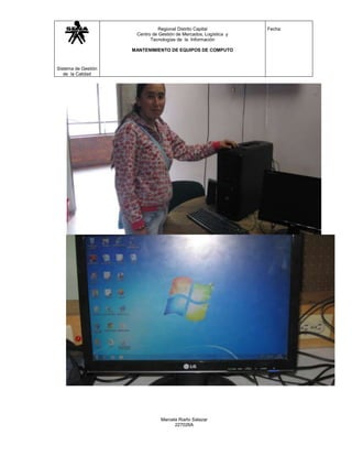 Regional Distrito Capital           Fecha:
                      Centro de Gestión de Mercados, Logística y
                            Tecnologías de la Información

                     MANTENIMIENTO DE EQUIPOS DE COMPUTO



Sistema de Gestión
   de la Calidad




                                 Marcela Riaño Salazar
                                       227026A
 