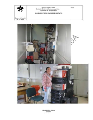 Regional Distrito Capital           Fecha:
                      Centro de Gestión de Mercados, Logística y
                            Tecnologías de la Información

                     MANTENIMIENTO DE EQUIPOS DE COMPUTO



Sistema de Gestión
   de la Calidad




                                 Marcela Riaño Salazar
                                       227026A
 