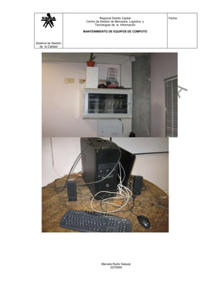 Regional Distrito Capital           Fecha:
                      Centro de Gestión de Mercados, Logística y
                            Tecnologías de la Información

                     MANTENIMIENTO DE EQUIPOS DE COMPUTO



Sistema de Gestión
   de la Calidad




                                 Marcela Riaño Salazar
                                       227026A
 