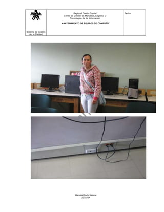 Regional Distrito Capital           Fecha:
                      Centro de Gestión de Mercados, Logística y
                            Tecnologías de la Información

                     MANTENIMIENTO DE EQUIPOS DE COMPUTO



Sistema de Gestión
   de la Calidad




                                 Marcela Riaño Salazar
                                       227026A
 