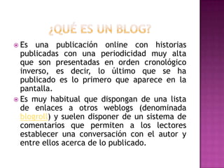  Es  una publicación online con historias
  publicadas con una periodicidad muy alta
  que son presentadas en orden cronológico
  inverso, es decir, lo último que se ha
  publicado es lo primero que aparece en la
  pantalla.
 Es muy habitual que dispongan de una lista
  de enlaces a otros weblogs (denominada
  blogroll) y suelen disponer de un sistema de
  comentarios que permiten a los lectores
  establecer una conversación con el autor y
  entre ellos acerca de lo publicado.
 