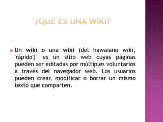  Un  wiki o una wiki (del hawaiano wiki,
 'rápido')1 es un sitio web cuyas páginas
 pueden ser editadas por múltiples voluntarios
 a través del navegador web. Los usuarios
 pueden crear, modificar o borrar un mismo
 texto que comparten.
 