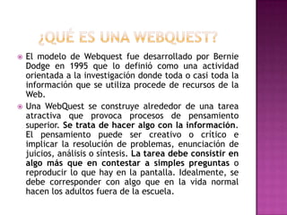    El modelo de Webquest fue desarrollado por Bernie
    Dodge en 1995 que lo definió como una actividad
    orientada a la investigación donde toda o casi toda la
    información que se utiliza procede de recursos de la
    Web.
   Una WebQuest se construye alrededor de una tarea
    atractiva que provoca procesos de pensamiento
    superior. Se trata de hacer algo con la información.
    El pensamiento puede ser creativo o crítico e
    implicar la resolución de problemas, enunciación de
    juicios, análisis o síntesis. La tarea debe consistir en
    algo más que en contestar a simples preguntas o
    reproducir lo que hay en la pantalla. Idealmente, se
    debe corresponder con algo que en la vida normal
    hacen los adultos fuera de la escuela.
 