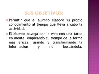  Permitir que el alumno elabore su propio
  conocimiento al tiempo que lleva a cabo la
  actividad.
 El alumno navega por la web con una tarea
  en mente. empleando su tiempo de la forma
  más eficaz, usando y transformando la
  información      y     no      buscándola.
 