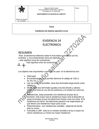 Regional Distrito Capital           Fecha:
                              Centro de Gestión de Mercados, Logística y
                                    Tecnologías de la Información

                            MANTENIMIENTO DE EQUIPOS DE COMPUTO



Sistema de Gestión
   de la Calidad



                                               Tema

                          Instalación de sistema operativo Linux




                                    EVIDENCIA 24
                                    ELECTRONICA

   RESUMEN
    Para la electrónica debemos saber lo mas básico y empezar por los
   símbolos y los componentes como por ejemplo:
   ₊ este significa cruce de conductores
             Este significa unión de conductores



   Los objetos mas importantes o que mas se usan en la electrónica son:

                 Interruptor
                 El transformador : nos permite disminuir el voltaje de 120v a
                 5v,10v,15v
                 Led :es como un bombillito tiene dos terminales larga-ánodo corta-
                 cátodo
                 Diodo: tiene dos terminales iguales a los led (ánodo y cátodo)
                 tienen una línea en uno de sus extremos y no emiten luz como los
                 led
                 Resistencias: estas presentan una resistencia al paso de la
                 corriente ente mayor sea la resistencia mayor será el desorden al
                 pasar la energía ya que los electrones chocan unos con otros. Si la
                 resistencia es menor los electrones pasaran mar organizados ya
                 que tienen una resistencia mayor para cruzar
                 Potenciómetros : son resistencias variables , depende de donde
                 este su cursor
                 Fotocelda o LDR: este es un resistor sensible a la luz a mayor luz
                 menor resistencia y a menor luz mayor resistencia

                                         Marcela Riaño Salazar
                                               227026A
 
