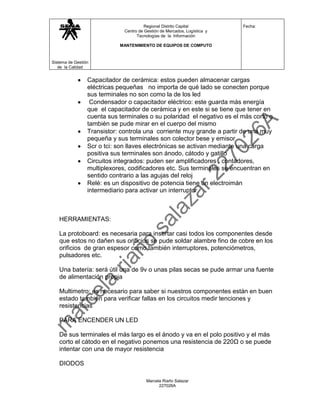 Regional Distrito Capital           Fecha:
                              Centro de Gestión de Mercados, Logística y
                                    Tecnologías de la Información

                            MANTENIMIENTO DE EQUIPOS DE COMPUTO



Sistema de Gestión
   de la Calidad


                 Capacitador de cerámica: estos pueden almacenar cargas
                 eléctricas pequeñas no importa de qué lado se conecten porque
                 sus terminales no son como la de los led
                  Condensador o capacitador eléctrico: este guarda más energía
                 que el capacitador de cerámica y en este si se tiene que tener en
                 cuenta sus terminales o su polaridad el negativo es el más corto o
                 también se pude mirar en el cuerpo del mismo
                 Transistor: controla una corriente muy grande a partir de una muy
                 pequeña y sus terminales son colector bese y emisor
                 Scr o tci: son llaves electrónicas se activan mediante una carga
                 positiva sus terminales son ánodo, cátodo y gatillo
                 Circuitos integrados: puden ser amplificadores , contadores,
                 multiplexores, codificadores etc. Sus terminales se encuentran en
                 sentido contrario a las agujas del reloj
                 Relé: es un dispositivo de potencia tiene un electroimán
                 intermediario para activar un interruptor



   HERRAMIENTAS:

   La protoboard: es necesaria para insertar casi todos los componentes desde
   que estos no dañen sus orificios se pude soldar alambre fino de cobre en los
   orificios de gran espesor como también interruptores, potenciómetros,
   pulsadores etc.

   Una batería: será útil una de 9v o unas pilas secas se pude armar una fuente
   de alimentación propia

   Multimetro: es necesario para saber si nuestros componentes están en buen
   estado también para verificar fallas en los circuitos medir tenciones y
   resistencias

   PARA ENCENDER UN LED

   De sus terminales el más largo es el ánodo y va en el polo positivo y el más
   corto el cátodo en el negativo ponemos una resistencia de 220Ω o se puede
   intentar con una de mayor resistencia

   DIODOS

                                         Marcela Riaño Salazar
                                               227026A
 