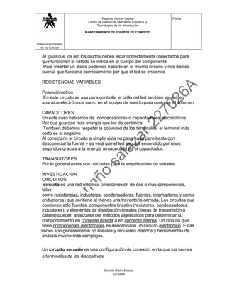 Regional Distrito Capital           Fecha:
                          Centro de Gestión de Mercados, Logística y
                                Tecnologías de la Información

                         MANTENIMIENTO DE EQUIPOS DE COMPUTO



Sistema de Gestión
   de la Calidad


   Al igual que los led los diodos deben estar correctamente conectados para
   que funcionen el cátodo se indica en el cuerpo del componente
    Para insertar un diodo podemos hacerlo en el mismo circuito y nos damos
   cuenta que funciona correctamente por que el led se enciende

   RESISTENCIAS VARIABLES

   Potenciómetros
    En este circuito se usa para controlar el brillo del led también se usa en
   aparatos electrónicos como en el equipo de sonido para controlar el volumen

   CAPACITORES
   En este caso hablamos de condensadores o capacitadores electrolíticos
   Por que guardan más energía que los de cerámica
    También debemos respetar la polaridad de los terminales el terminal más
   corto es el negativo
   Al conectarlo al circuito a simple vista no pasa nada pero basta con
   desconectar la fuente y se verá que el led seguirá encendido por unos
   segundos gracias a la energía almacenada en el capacitador.

   TRANSISTORES
   Por lo general estas son utilizadas para la amplificación de señales

   INVESTIGACION
   CIRCUITOS
    circuito es una red eléctrica (interconexión de dos o más componentes,
   tales
   como resistencias, inductores, condensadores, fuentes, interruptores y semic
   onductores) que contiene al menos una trayectoria cerrada. Los circuitos que
   contienen solo fuentes, componentes lineales (resistores, condensadores,
   inductores), y elementos de distribución lineales (líneas de transmisión o
   cables) pueden analizarse por métodos algebraicos para determinar su
   comportamiento en corriente directa o en corriente alterna. Un circuito que
   tiene componentes electrónicos es denominado un circuito electrónico. Estas
   redes son generalmente no lineales y requieren diseños y herramientas de
   análisis mucho más complejos.


   Un circuito en serie es una configuración de conexión en la que los bornes
   o terminales de los dispositivos


                                     Marcela Riaño Salazar
                                           227026A
 