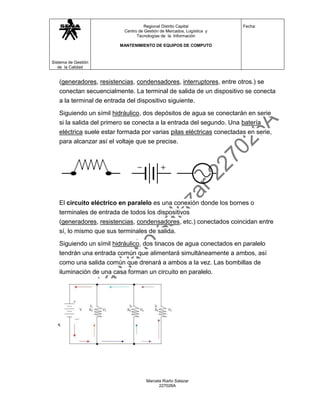 Regional Distrito Capital           Fecha:
                          Centro de Gestión de Mercados, Logística y
                                Tecnologías de la Información

                         MANTENIMIENTO DE EQUIPOS DE COMPUTO



Sistema de Gestión
   de la Calidad


   (generadores, resistencias, condensadores, interruptores, entre otros.) se
   conectan secuencialmente. La terminal de salida de un dispositivo se conecta
   a la terminal de entrada del dispositivo siguiente.

   Siguiendo un símil hidráulico, dos depósitos de agua se conectarán en serie
   si la salida del primero se conecta a la entrada del segundo. Una batería
   eléctrica suele estar formada por varias pilas eléctricas conectadas en serie,
   para alcanzar así el voltaje que se precise.




   El circuito eléctrico en paralelo es una conexión donde los bornes o
   terminales de entrada de todos los dispositivos
   (generadores, resistencias, condensadores, etc.) conectados coincidan entre
   sí, lo mismo que sus terminales de salida.

   Siguiendo un símil hidráulico, dos tinacos de agua conectados en paralelo
   tendrán una entrada común que alimentará simultáneamente a ambos, así
   como una salida común que drenará a ambos a la vez. Las bombillas de
   iluminación de una casa forman un circuito en paralelo.




                                     Marcela Riaño Salazar
                                           227026A
 