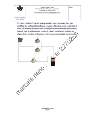 Regional Distrito Capital           Fecha:
                           Centro de Gestión de Mercados, Logística y
                                 Tecnologías de la Información

                         MANTENIMIENTO DE EQUIPOS DE COMPUTO



Sistema de Gestión
   de la Calidad


   Son una combinación de los serie y paralelo, para calcularlos, hay que
   identificar las partes del circuito que se vean están claramente en paralelo o
   serie, y buscaremos simplificarlas por separado sacando la resistencia total
   de cada una, al final quedaría un circuito serie con todas las resistencias
   totales de los circuitos en los que se ha descompuesto, basta con sumarlas




                                      Marcela Riaño Salazar
                                            227026A
 