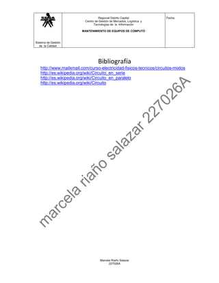 Regional Distrito Capital           Fecha:
                          Centro de Gestión de Mercados, Logística y
                                Tecnologías de la Información

                         MANTENIMIENTO DE EQUIPOS DE COMPUTO



Sistema de Gestión
   de la Calidad




                                   Bibliografía
   http://www.mailxmail.com/curso-electricidad-fisicos-tecnicos/circuitos-mixtos
   http://es.wikipedia.org/wiki/Circuito_en_serie
   http://es.wikipedia.org/wiki/Circuito_en_paralelo
   http://es.wikipedia.org/wiki/Circuito




                                     Marcela Riaño Salazar
                                           227026A
 