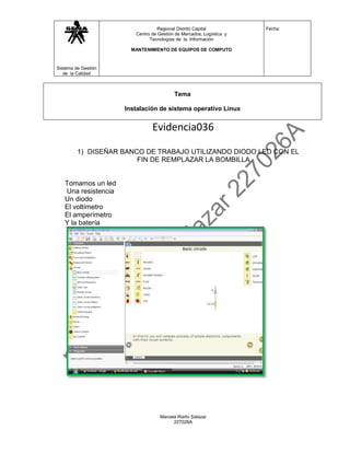 Regional Distrito Capital           Fecha:
                        Centro de Gestión de Mercados, Logística y
                              Tecnologías de la Información

                       MANTENIMIENTO DE EQUIPOS DE COMPUTO



Sistema de Gestión
   de la Calidad



                                         Tema

                     Instalación de sistema operativo Linux


                               Evidencia036

         1) DISEÑAR BANCO DE TRABAJO UTILIZANDO DIODO LED CON EL
                        FIN DE REMPLAZAR LA BOMBILLA


   Tomamos un led
   Una resistencia
   Un diodo
   El voltímetro
   El amperímetro
   Y la batería




                                   Marcela Riaño Salazar
                                         227026A
 