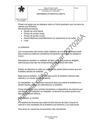 Regional Distrito Capital           Fecha:
                         Centro de Gestión de Mercados, Logística y
                               Tecnologías de la Información

                        MANTENIMIENTO DE EQUIPOS DE COMPUTO



Sistema de Gestión
   de la Calidad


   Posee una aguja que se desplaza sobre un fondo graduado que nos dara los
   valores que tomemos
   Herramientasa básicas :
          Alicate de corte lateral
          Pinsas de puntas rectas
          Pinzas de puntas curvas
          Destornilladores preferiblemente con aislamiento en la varilla
          Lupa


   La soldadura

   Los componentes del monitor están soldados de una manera determinada
   Que cuando los estemos cambiando obviamente necesitara de soldadura
   nueva

   Necesitamos también un soldador de lápiz ya que su punta es delgada
   esencial para este tipo de componentes es ideal de25 a40 watts


   Estaño se adquiere en rollos se compone de estaño-plomo-resina que son
   fundibles atreves de soldador

   Base para el soldador nos servirá para poner el soldador mientras está
   caliente y no causar ningún accidente

   Un desoldador es una bomba manual al vacio que extrae la soldadura en
   estado líquido cuando es calentada por el soldador

   Grasa disipadora: para cambiar transistores o integradores de potencia que
   van fijados a un disipador sin disipador el aluminio se puede quemar por
   falta de disipación térmica

   Para reparar un monitor

   Principalmente tenemos que saber la ficha técnica de este y buscar en
   internet si hay resultados de el problema que tenemos y sus soluciones

   Para tener en cuenta los componentes más importantes


                                    Marcela Riaño Salazar
                                          227026A
 