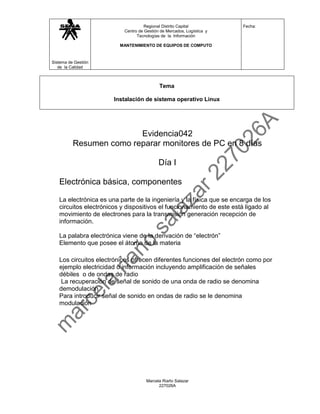 Regional Distrito Capital           Fecha:
                           Centro de Gestión de Mercados, Logística y
                                 Tecnologías de la Información

                         MANTENIMIENTO DE EQUIPOS DE COMPUTO



Sistema de Gestión
   de la Calidad



                                            Tema

                       Instalación de sistema operativo Linux




                         Evidencia042
          Resumen como reparar monitores de PC en 8 días

                                            Día I

   Electrónica básica, componentes

   La electrónica es una parte de la ingeniería y la física que se encarga de los
   circuitos electrónicos y dispositivos el funcionamiento de este está ligado al
   movimiento de electrones para la transmisión generación recepción de
   información.

   La palabra electrónica viene de la derivación de “electrón”
   Elemento que posee el átomo de la materia

   Los circuitos electrónicos ofrecen diferentes funciones del electrón como por
   ejemplo electricidad o información incluyendo amplificación de señales
   débiles o de ondas de radio
    La recuperación de señal de sonido de una onda de radio se denomina
   demodulación
   Para introducir señal de sonido en ondas de radio se le denomina
   modulación




                                      Marcela Riaño Salazar
                                            227026A
 