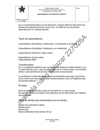 Regional Distrito Capital           Fecha:
                           Centro de Gestión de Mercados, Logística y
                                 Tecnologías de la Información

                         MANTENIMIENTO DE EQUIPOS DE COMPUTO



Sistema de Gestión
   de la Calidad


   Es un componente pasivo el cual almacena energía eléctrica esta hecho por
   láminas de material conductor como lo es el metal que se encuentran
   separados por un material aislante.



   Tipos de capacitadores:

   Capacitadores electrolíticos: polarizados, no polarizado y de tantalio.

   Capacitadores de poliéster: metalizado y no metalizado

   Capacitadores cerámicos: plato y disco

   Capacitadores de mica plata
   Capacitadores SMD

   Transformador
   Es un componente eléctrico que consta de una bobina en cable situada a una
   o varias bobinas mas y que se utiliza para unir 2 o más circuitos de corriente
   alterna aprovechando el proceso de inducción de las bobinas.

   La cantidad de terminales varía según los bobinados que tenga y las tomas
   como mínimo son tres para los auto transformadores y de 4 en adelante para
   los transformadores

   El diodo

   Este componente permite el paso de corriente en un solo sentido
   De cátodo a ánodo, los diodos mas utilizados son los fabricados con material
   semiconductor

   Tipos de diodos que encontramos en el monitor:
   Diodos de rectificación rápida
   Diodos zener
   Diodos led
   Diodo rectificador diodo emisor de luz


                                      Marcela Riaño Salazar
                                            227026A
 