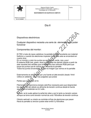 Regional Distrito Capital           Fecha:
                          Centro de Gestión de Mercados, Logística y
                                Tecnologías de la Información

                         MANTENIMIENTO DE EQUIPOS DE COMPUTO



Sistema de Gestión
   de la Calidad




                                          Día II




   Dispositivos electrónicos

   Cualquier dispositivo necesita una serie de elementos para poder
   funcionar

   Componentes del monitor:

   El TRC o tubo de rayos catódicos: la pantalla trc esta recubierta con material
   fosfórico y cuando los electrones impactan la pantalla esta se encenderá en
   cuanto dure
   En un monitor a color los puntos se agrupan en verde, rojo y azul
   El sistema RGB (red, green, blue) puede crear los demás colores a partir de
   este necesita tres señales que controlen los tres cañones RGB para que
   toque los puntos que le indican que encienda la pantalla
   Todos los puntos encendidos forman la imagen que vemos en la pantalla


   Externamente es alimentado por una fuente at (alta tensión) desde 14mil
   voltios en adelante según las pulgadas que posea

   Partes que componen el trc

   Filamento: le proporciona energía calorífica necesaria para que desprendan
   los electrones del cátodo se alimenta de tensión continua desde la fuente
   secundaria el estándar es 6.2 volts .

   Cátodo: se le suele aplicar la señal de video y por lo tanto su tensión variara
   aunque se toma como tensión normal de unos 160voltios de tensión continua

   Cilindro wehnelt: su misión es controlar el flujo de electrones que pasan
   Hacia la pantalla su tencion puede estar entre 0 y150voltios


                                     Marcela Riaño Salazar
                                           227026A
 