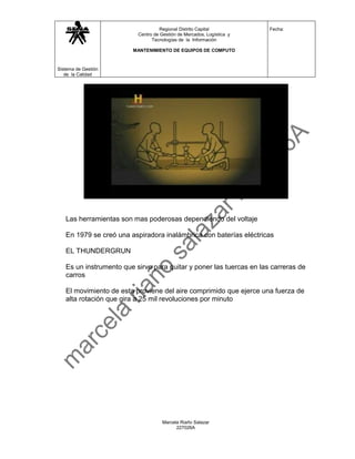 Regional Distrito Capital           Fecha:
                          Centro de Gestión de Mercados, Logística y
                                Tecnologías de la Información

                        MANTENIMIENTO DE EQUIPOS DE COMPUTO



Sistema de Gestión
   de la Calidad




   Las herramientas son mas poderosas dependiendo del voltaje

   En 1979 se creó una aspiradora inalámbrica con baterías eléctricas

   EL THUNDERGRUN

   Es un instrumento que sirve para quitar y poner las tuercas en las carreras de
   carros

   El movimiento de esta proviene del aire comprimido que ejerce una fuerza de
   alta rotación que gira a 25 mil revoluciones por minuto




                                     Marcela Riaño Salazar
                                           227026A
 