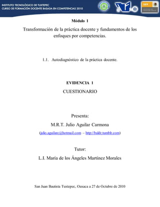 Módulo 1
Transformación de la práctica docente y fundamentos de los
enfoques por competencias.
1.1. Autodiagnóstico de la práctica docente.
EVIDENCIA 1
CUESTIONARIO
Presenta:
M.R.T. Julio Aguilar Carmona
(julio.aguilarc@hotmail.com – http://baldr.tumblr.com)
Tutor:
L.I. María de los Ángeles Martínez Morales
San Juan Bautista Tuxtepec, Oaxaca a 27 de Octubre de 2010
 