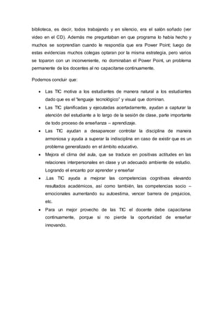 biblioteca, es decir, todos trabajando y en silencio, era el salón soñado (ver
video en el CD). Además me preguntaban en que programa lo había hecho y
muchos se sorprendían cuando le respondía que era Power Point; luego de
estas evidencias muchos colegas optaran por la misma estrategia, pero varios
se toparon con un inconveniente, no dominaban el Power Point, un problema
permanente de los docentes al no capacitarse continuamente.
Podemos concluir que:
 Las TIC motiva a los estudiantes de manera natural a los estudiantes
dado que es el “lenguaje tecnológico” y visual que dominan.
 Las TIC planificadas y ejecutadas acertadamente, ayudan a capturar la
atención del estudiante a lo largo de la sesión de clase, parte importante
de todo proceso de enseñanza – aprendizaje.
 Las TIC ayudan a desaparecer controlar la disciplina de manera
armoniosa y ayuda a superar la indisciplina en caso de existir que es un
problema generalizado en el ámbito educativo.
 Mejora el clima del aula, que se traduce en positivas actitudes en las
relaciones interpersonales en clase y un adecuado ambiente de estudio.
Logrando el encanto por aprender y enseñar
 .Las TIC ayuda a mejorar las competencias cognitivas elevando
resultados académicos, así como también, las competencias socio –
emocionales aumentando su autoestima, vencer barrera de prejuicios,
etc.
 Para un mejor provecho de las TIC el docente debe capacitarse
continuamente, porque si no pierde la oportunidad de enseñar
innovando.
 