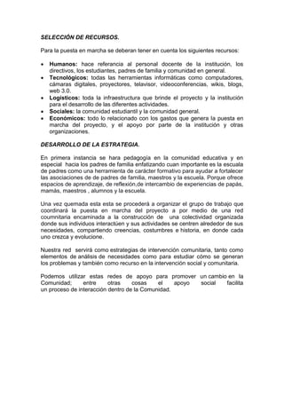 SELECCIÓN DE RECURSOS. 
Para la puesta en marcha se deberan tener en cuenta los siguientes recursos: 
 Humanos: hace referancia al personal docente de la institución, los directivos, los estudiantes, padres de familia y comunidad en general. 
 Tecnológicos: todas las herramientas informáticas como computadores, cámaras digitales, proyectores, telavisor, videoconferencias, wikis, blogs, web 3.0. 
 Logísticos: toda la infraestructura que brinde el proyecto y la institución para el desarrollo de las diferentes actividades. 
 Sociales: la comunidad estudiantil y la comunidad general. 
 Económicos: todo lo relacionado con los gastos que genera la puesta en marcha del proyecto, y el apoyo por parte de la institución y otras organizaciones. 
DESARROLLO DE LA ESTRATEGIA. 
En primera instancia se hara pedagogía en la comunidad educativa y en especial hacia los padres de familia enfatizando cuan importante es la escuala de padres como una herramienta de carácter formativo para ayudar a fortalecer las asociaciones de de padres de familia, maestros y la escuela. Porque ofrece espacios de aprendizaje, de reflexión,de intercambio de experiencias de papás, mamás, maestros , alumnos y la escuela. 
Una vez quemada esta esta se procederá a organizar el grupo de trabajo que coordinará la puesta en marcha del proyecto a por medio de una red coumnitaria encaminada a la construcción de una colectividad organizada donde sus individuos interactúen y sus actividades se centren alrededor de sus necesidades, compartiendo creencias, costumbres e historia, en donde cada uno crezca y evolucione. 
Nuestra red servirá como estrategias de intervención comunitaria, tanto como elementos de análisis de necesidades como para estudiar cómo se generan los problemas y también como recurso en la intervención social y comunitaria. 
Podemos utilizar estas redes de apoyo para promover un cambio en la Comunidad; entre otras cosas el apoyo social facilita un proceso de interacción dentro de la Comunidad. 
 