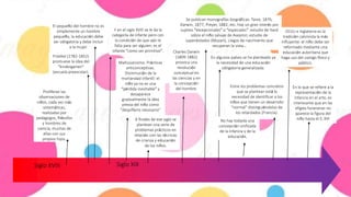 Siglo XVIII
El pequeño del hombre no es
simplemente un hombre
pequeño, la educación debe
ser obligatoria y debe incluir
a la mujer.
Froebel (1782-1852)
promueve la idea del
"kindergarten"
(escuela preescolar).
Proliferan las
observaciones de
niños, cada vez más
sistemáticas,
realizadas por
pedagogos, filósofos
y hombres de
ciencia, muchas de
ellas con sus
propios hijos.
Y en el siglo XVIII se le da la
categoría de infante pero con
la condición de que aún le
falta para ser alguien; es el
infante “como ser primitivo”.
Maltusianismo. Prácticas
anticonceptivas.
Disminución de la
mortandad infantil: el
niño ya no es una
“pérdida inevitable” y
desaparece
gradualmente la idea
previa del niño como
"despilfarro necesario"
Se publican monografías biográficas: Taine, 1876;
Darwin, 1877; Preyer, 1882; etc. Hay un gran interés por
sujetos “excepcionales” o “especiales”: estudio de Itard
sobre el niño salvaje de Aveyron; estudio de
superdotados (Mozart), ciegos de nacimiento que
recuperan la vista…
Siglo XIX
Charles Darwin
(1809-1882)
provoca una
revolución
conceptual en
las ciencias y en
la concepción
del hombre.
A finales de ese siglo se
plantean una serie de
problemas prácticos en
relación con las técnicas
de crianza y educación
de los niños.
En algunos países se ha planteado ya
la necesidad de una educación
obligatoria generalizada.
Entre los problemas concretos
que se plantean está la
necesidad de identificar a los
niños que tienen un desarrollo
"normal" distinguiéndolos de
los retardados (Francia).
No hay todavía una
concepción unificada
de la infancia y de la
educación.
EEUU e Inglaterra es la
tradición calvinista la más
influyente: el niño debe ser
reformado mediante una
educación autoritaria que
haga uso del castigo físico y
público.
En lo que se refiere a la
representación de la
infancia en el arte, es
interesante que en las
efigies funerarias no
aparece la figura del
niño hasta el S. XVI
 