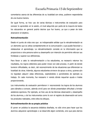 Escuela Primaria 13 deSeptiembre
comentarios acerca de las diferencias de su localidad con otras, pudieron responderlas
de una buena manera.
De igual forma, se hizo uso de varias técnicas e instrumentos de evaluación para
conocer lo aprendido en la sesión, el nivel adquirido por parte de la mayoría de todos
los educandos en general podría decirse que fue bueno, ya que a pesar de todo
alcanzaron el objetivo.
Retroalimentación
Desde mi punto de vista creo que es indispensable señalar que la retroalimentación es
un elemento que se utiliza constantemente en la comunicación y que puede favorecer u
obstaculizar el aprendizaje. La retroalimentación consiste en la información que se
proporciona a otra persona sobre su desempeño con intención de permitirle reforzar sus
fortalezas y superar sus deficiencias.
Para llevar a cabo la retroalimentación a los estudiantes, es necesario retomar los
resultados, los logros obtenidos para poder iniciar con este proceso. A partir de donde
tuvieron dificultades, es decir, del reconocimiento de las situaciones que diferencian su
localidad de otras. Además, algunos estudiantes sirvieron de apoyo a otros, quienes aún
no lograban adquirir estas diferencias, explicándoles o poniéndoles de ejemplo su
trabajo. En cada momento, fue necesario ir viendo dónde requerían ayuda e írselas
proporcionando.
Los instrumentos de evaluación permitieron ir reconociendo los logros de los alumnos
para dárselos a conocer, además sirvió para ver dónde presentaban dificultad y brindar
asistencia oportuna. Por ejemplo, se hizo uso de las técnicas observación y desempeño
de los alumnos, y de los instrumentos como lo son el registro de observación así como
los productos realizados, entre ellos los dibujos.
Retroalimentación de su propia práctica
El poner en práctica la secuencia didáctica diseñada, no sólo sirve para hacer que los
alumnos adquieran aprendizajes o se desarrolle algún contenido, sino que para darnos
 