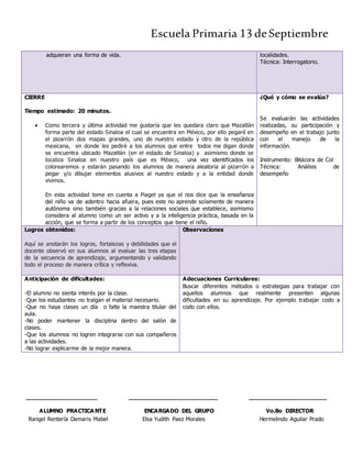 Escuela Primaria 13 deSeptiembre
adquieran una forma de vida. localidades.
Técnica: Interrogatorio.
CIERRE
Tiempo estimado: 20 minutos.
 Como tercera y última actividad me gustaría que les quedara claro que Mazatlán
forma parte del estado Sinaloa el cual se encuentra en México, por ello pegaré en
el pizarrón dos mapas grandes, uno de nuestro estado y otro de la república
mexicana, en donde les pediré a los alumnos que entre todos me digan donde
se encuentra ubicado Mazatlán (en el estado de Sinaloa) y asimismo donde se
localiza Sinaloa en nuestro país que es México, una vez identificados los
colorearemos y estarán pasando los alumnos de manera aleatoria al pizarrón a
pegar y/o dibujar elementos alusivos al nuestro estado y a la entidad donde
vivimos.
En esta actividad tome en cuenta a Piaget ya que el nos dice que la enseñanza
del niño va de adentro hacia afuera, pues este no aprende solamente de manera
autónoma sino también gracias a la relaciones sociales que establece, asimismo
considera al alumno como un ser activo y a la inteligencia práctica, basada en la
acción, que se forma a partir de los conceptos que tiene el niño.
¿Qué y cómo se evalúa?
Se evaluarán las actividades
realizadas, su participación y
desempeño en el trabajo junto
con el manejo de la
información.
Instrumento: Bitácora de Col
Técnica: Análisis de
desempeño
Logros obtenidos:
Aquí se anotarán los logros, fortalezas y debilidades que el
docente observó en sus alumnos al evaluar las tres etapas
de la secuencia de aprendizaje, argumentando y validando
todo el proceso de manera crítica y reflexiva.
Observaciones
Anticipación de dificultades:
-El alumno no sienta interés por la clase.
-Que los estudiantes no traigan el material necesario.
-Que no haya clases un día o falte la maestra titular del
aula.
-No poder mantener la disciplina dentro del salón de
clases.
-Que los alumnos no logren integrarse con sus compañeros
a las actividades.
-No lograr explicarme de la mejor manera.
Adecuaciones Curriculares:
Buscar diferentes métodos o estrategias para trabajar con
aquellos alumnos que realmente presenten algunas
dificultades en su aprendizaje. Por ejemplo trabajar codo a
codo con ellos.
____________________ _________________________ ______________________
ALUMNO PRACTICA NTE ENCARGADO DEL GRUPO Vo.Bo DIRECTOR
Rangel Rentería Damaris Mabel Elsa Yudith Paez Morales Hermelindo Aguilar Prado
 