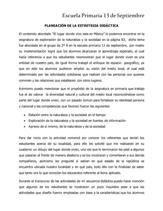 Escuela Primaria 13 deSeptiembre
PLANEACIÓN DE LA ESTRETEGIA DIDÁCTICA
El contenido abordado “El lugar donde vivo esta en México” lo podemos encontrar en la
asignatura de exploración de la naturaleza y la sociedad en la página 83, dicho tema
fue abordado en el grupo de 2º B en la escuela primaria 13 de septiembre, por medio
su implementación logré que los alumnos alcanzaran el aprendizaje esperado, el cual
hacía referencia a que los estudiantes reconocieran que el lugar donde viven es una
entidad de nuestro país, de igual forma trabajé el enfoque de espacio geográfico, ya
que en este los alumnos pudieron ampliar su visión del medio local, el cual está
determinado por las actividades cotidianas que realizan con las personas con quienes
conviven y las relaciones que establecen con otros lugares.
Asimismo puedo mencionar que el propósito de la asignatura en primaria que trabaje
fue el de valorar la diversidad natural y cultural del medio local reconociéndose como
parte del lugar donde viven, con un pasado común para fortalecer su identidad persona
y nacional y las competencias que favorecí fueron las siguientes:
 Relación entre la naturaleza y la sociedad en el tiempo
 Exploración de la naturaleza y la sociedad en fuentes de información
 Aprecio de sí mismo, de la naturaleza y de la sociedad
Para dar inicio con la actividad comencé por conocer los referentes que tenían los
estudiantes acerca de su localidad, para ello les solicité que me realizarán en su
cuaderno un dibujo del lugar donde viven, una vez que lo terminaron les pedí a algunos
que pasaran al frente de manera aleatoria y se los mostraran y comentaran a sus demás
compañeros, asimismo les pregunté si sabían en qué estado de la república se
encuentra ubicada nuestra localidad y en qué país, todo ello con la finalidad de saber
que tanto era lo que conocían los educandos referente al tema aplicado.
Durante el transcurso de las actividades de mi secuencia didáctica puedo hacer mención
que algunos de los estudiantes se mostraron un poco inquietos pese a que las
actividades que diseñe fueron empleadas con base a la características que los alumnos
 