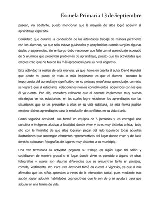 Escuela Primaria 13 deSeptiembre
poseen, no obstante, puedo mencionar que la mayoría de ellos logró adquirir el
aprendizaje esperado.
Considero que durante la conducción de las actividades trabajé de manera pertinente
con los alumnos, ya que solo estuve guiándolos y apoyándolos cuando surgían algunas
dudas o sugerencias, sin embargo debo reconocer que fallé con el aprendizaje esperado
de 5 alumnos que presentan problemas de aprendizaje, puesto que las actividades que
emplee creo que no fueron las más apropiadas para su nivel cognitivo.
Esta actividad la realice de esta manera, ya que tome en cuenta al autor David Ausubel
que desde mi punto de vista lo más importante es que el alumno conozca la
importancia del aprendizaje significativo en su proceso enseñanza aprendizaje, con esto
se logrará que el estudiante relacione los nuevos conocimientos adquiridos con los que
él ya cuenta. Por ello, considero relevante que el docente implemente muy buenas
estrategias en los estudiantes, en las cuales logre relacionar los aprendizajes con las
situaciones que se les presentan a ellos en su vida cotidiana, de esta forma podrán
emplear dichos aprendizajes para la resolución de conflictos en su vida diaria.
Como segunda actividad los formé en equipos de 5 personas y les entregué una
cartulina e imágenes alusivas a localidad donde viven y otras muy distintas a ésta, todo
ello con la finalidad de que ellos lograran pegar del lado izquierdo todas aquellas
ilustraciones que contengan elementos representativos del lugar donde viven y del lado
derecho colocaran fotografías de lugares muy distintos a su municipio.
Una vez terminada la actividad pegaron su trabajo en algún lugar del salón y
socializaron de manera grupal si el lugar donde viven es parecido a alguno de otras
fotografías y cuales son algunas diferencias que se encuentran tanto en paisajes,
comida, vestimenta, etc. Para esta actividad tomé en cuenta a vigotsky, ya que el nos
afirmaba que los niños aprenden a través de la interacción social, pues mediante esta
acción lograr adquirir habilidades cognoscitivas que le son de gran ayudara para que
adquieran una forma de vida.
 