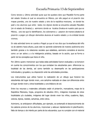 Escuela Primaria 13 deSeptiembre
Como tercera y última actividad quise que les quedara claro que Mazatlán forma parte
del estado Sinaloa el cual se encuentra en México, por ello pegué en el pizarrón dos
mapas grandes, uno de nuestro estado y otro de la república mexicana, en donde les
pedí a los alumnos que entre todos me dijeran donde se encuentra ubicado Mazatlán
(en el estado de Sinaloa) y asimismo donde se localiza Sinaloa en nuestro país que es
México, una vez que lo identificaron, los coloreamos y pasaron de manera aleatoria al
pizarrón a pegar y/o dibujar elementos alusivos al nuestro estado y a la entidad donde
vivimos.
En esta actividad tome en cuenta a Piaget ya que el nos dice que la enseñanza del niño
va de adentro hacia afuera, pues este no aprende solamente de manera autónoma sino
también gracias a la relaciones sociales que establece, asimismo considera al alumno
como un ser activo y a la inteligencia práctica, basada en la acción, que se forma a
partir de los conceptos que tiene el niño.
Por último quiero mencionar que todas estas actividades fueron evaluadas y se tomaron
en cuenta los conocimientos con los que contaban los estudiantes para diferenciar su
localidad de las demás, así como también su desempeño en las participaciones
individuales y grupales y su disposición ante las actividades previstas.
Los instrumentos que utilice fueron la realización de un dibujo que hicieron los
estudiantes del lugar donde viven, una cartulina realizada en clase con diferencias entre
el lugar donde viven y otras localidades y una bitácora de col.
Entre los recursos y materiales utilizados están el pintarrón, marcadores, mapa de la
República Mexicana, hojas, programa de estudios 2011, imágenes impresas de otras
localidades y/o ciudades, imágenes del lugar donde viven los niños, cuaderno, lápiz,
colores, tijeras, resistol, cartulinas, entre otros.
Asimismo, se anticiparon dificultades, por ejemplo, se contempló el desconocimiento de
los saberes previos de los alumnos, improvisar y adecuar rápidamente mi planificación;
falta de tiempo o de interés por parte de los educandos; que no cumplan con el material
 